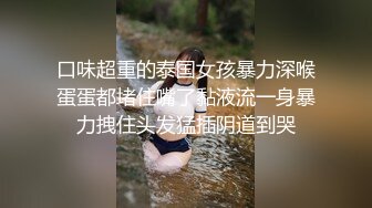 口味超重的泰国女孩暴力深喉蛋蛋都堵住嘴了黏液流一身暴力拽住头发猛插阴道到哭