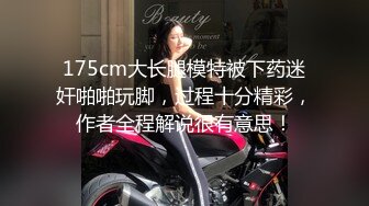 175cm大长腿模特被下药迷奸啪啪玩脚，过程十分精彩，作者全程解说很有意思！