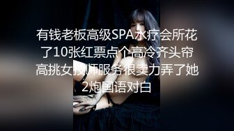 有钱老板高级SPA水疗会所花了10张红票点个高冷齐头帘高挑女技师服务很卖力弄了她2炮国语对白