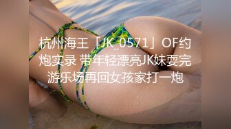 杭州海王「JK_0571」OF约炮实录 带年轻漂亮JK妹耍完游乐场再回女孩家打一炮