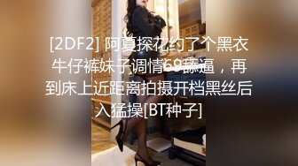 [2DF2] 阿夏探花约了个黑衣牛仔裤妹子调情69舔逼，再到床上近距离拍摄开档黑丝后入猛操[BT种子]