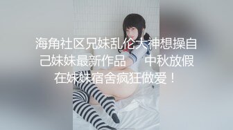 海角社区兄妹乱伦大神想操自己妹妹最新作品❤️中秋放假在妹妹宿舍疯狂做爱！