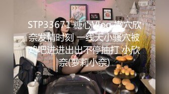 STP33671 糖心Vlog 嫩穴欣奈发情时刻 一线天小骚穴被鸡吧进进出出不停抽打 小欣奈(萝莉小奈)