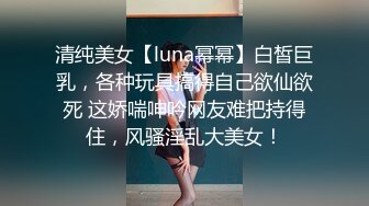 清纯美女【luna幂幂】白皙巨乳，各种玩具搞得自己欲仙欲死 这娇喘呻吟网友难把持得住，风骚淫乱大美女！