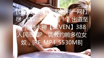 [亞洲無碼] 【完整福利一网打尽，精彩大作必看！】出道至今 推特大神【SEVEN】388人民币VIP，调教约啪多位女奴，[RF_MP4_5530MB]