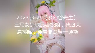 2023-3-26【梦幻谷先生】宝马女护肤品老板娘，骑脸大屌插嘴，穿着高跟鞋一顿操