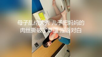 母子乱伦大秀 儿子把妈妈的肉丝撕破了草逼 淫语对白