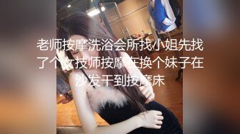 老师按摩洗浴会所找小姐先找了个女技师按摩在换个妹子在沙发干到按摩床