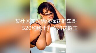 某社区实习男优探花推车哥❤️520约炮十九岁如花似玉