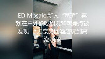 ED Mosaic 新人“雨瑄”喜欢在户外偷吃男友鸡鸡差点被发现❤️无奈又回酒店玩到高潮喷尿