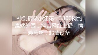  神剑摘朵小红花，3800网约高端外围，抖音网红主播，情趣黑丝，超清设备