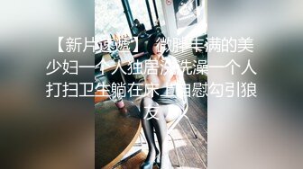 【新片速遞】  微胖丰满的美少妇一个人独居洗洗澡一个人打扫卫生躺在床上自慰勾引狼友