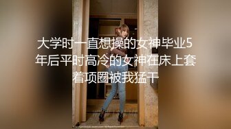 大学时一直想操的女神毕业5年后平时高冷的女神在床上套着项圈被我猛干