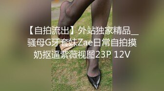 【自拍流出】外站独家精品__骚母G牙套妹Zae日常自拍摸奶抠逼紫薇视图23P 12V