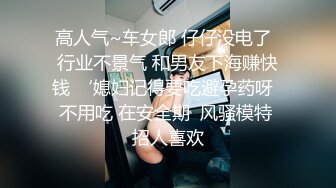 高人气~车女郎 仔仔没电了  行业不景气 和男友下海赚快钱 ‘媳妇记得要吃避孕药呀  不用吃 在安全期  风骚模特 招人喜欢