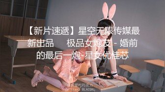 【新片速遞】星空无限传媒最新出品❤️极品女炮友 - 婚前的最后一炮-星女优佳芯