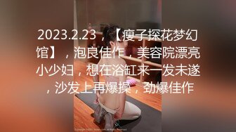 2023.2.23，【瘦子探花梦幻馆】，泡良佳作，美容院漂亮小少妇，想在浴缸来一发未遂，沙发上再爆操，劲爆佳作