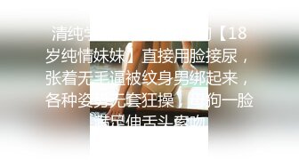 清纯学妹被调教成母狗【18岁纯情妹妹】直接用脸接尿，张着无毛逼被纹身男绑起来，各种姿势无套狂操，母狗一脸满足伸舌头索吻