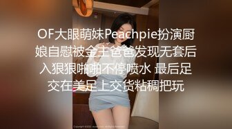 OF大眼萌妹Peachpie扮演厨娘自慰被金主爸爸发现无套后入狠狠啪啪不停喷水 最后足交在美足上交货粘稠把玩