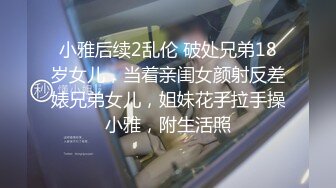 小雅后续2乱伦 破处兄弟18岁女儿，当着亲闺女颜射反差婊兄弟女儿，姐妹花手拉手操小雅，附生活照