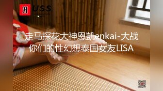 走马探花大神恩凱enkai-大战你们的性幻想泰国女友LISA