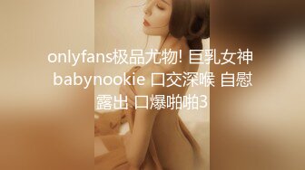 onlyfans极品尤物! 巨乳女神 babynookie 口交深喉 自慰露出 口爆啪啪3