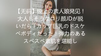 【无码】极上の素人娘発见！大人しそうなロリ颜JDが脱いだら˚Fカップ巨乳のドスケベボディだった！弾力のあるスベスベ素肌を堪能し