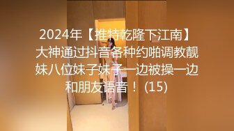 2024年【推特乾隆下江南】大神通过抖音各种约啪调教靓妹八位妹子妹子一边被操一边和朋友语音！ (15)