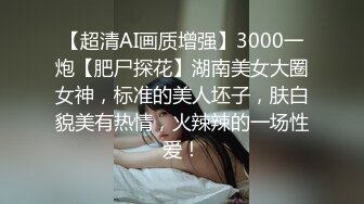 【超清AI画质增强】3000一炮【肥尸探花】湖南美女大圈女神，标准的美人坯子，肤白貌美有热情，火辣辣的一场性爱！