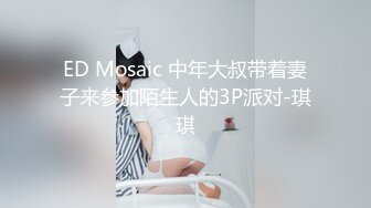 ED Mosaic 中年大叔带着妻子来参加陌生人的3P派对-琪琪