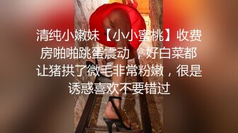 清纯小嫩妹【小小蜜桃】收费房啪啪跳蛋震动 ，好白菜都让猪拱了微毛非常粉嫩，很是诱惑喜欢不要错过