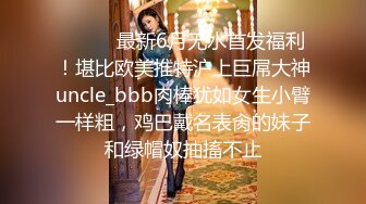 ⚫️⚫️最新6月无水首发福利！堪比欧美推特沪上巨屌大神uncle_bbb肉棒犹如女生小臂一样粗，鸡巴戴名表肏的妹子和绿帽奴抽搐不止