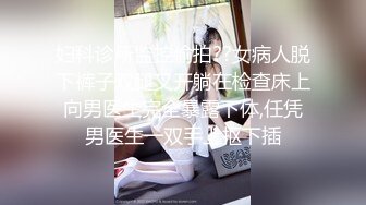 妇科诊所监控偷拍??女病人脱下裤子双腿叉开躺在检查床上向男医生完全暴露下体,任凭男医生一双手上抠下插