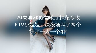  AI高清2K修复歌厅探花专攻KTV小姐姐，深夜场叫了两个妹子一人一个4P