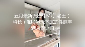 五月最新流出【MJ】老王（科长）啪啪M玩下属的性感丰满人妻少妇