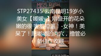 STP27435 云南昆明19岁小美女【媛媛y】刚盛开的花朵嫩的很 害羞扣逼！-女神！美呆了！肥嘟嘟的肉穴，撸管必备佳作收藏