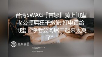 台湾SWAG『吉娜』骑上闺蜜老公硬屌狂干嫩鲍 打电话给闺蜜“你老公肉屌干起来太爽了”