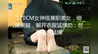 170CM女神级兼职美女，细腰美腿，解开衣服猛揉奶，怼着骚穴猛操