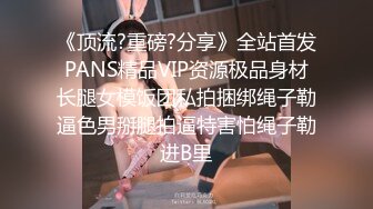 《顶流?重磅?分享》全站首发PANS精品VIP资源极品身材长腿女模饭团私拍捆绑绳子勒逼色男掰腿拍逼特害怕绳子勒进B里