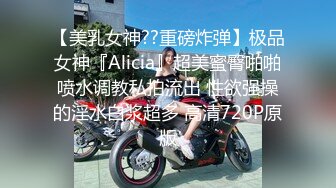 【美乳女神??重磅炸弹】极品女神『Alicia』超美蜜臀啪啪喷水调教私拍流出 性欲强操的淫水白浆超多 高清720P原版