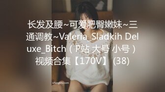 长发及腰~可爱肥臀嫩妹~三通调教~Valeria_Sladkih Deluxe_Bitch（P站 大号 小号）视频合集【170V】 (38)