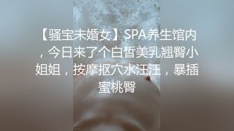 【骚宝未婚女】SPA养生馆内，今日来了个白皙美乳翘臀小姐姐，按摩抠穴水汪汪，暴插蜜桃臀