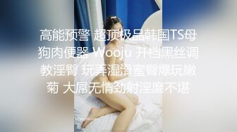 高能预警 超顶极品韩国TS母狗肉便器 Wooju 开档黑丝调教淫臀 玩弄湿滑蜜臀爆玩嫩菊 大屌无情劲射淫靡不堪