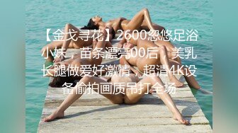 【金戈寻花】2600忽悠足浴小妹，苗条漂亮00后，美乳长腿做爱好激情，超清4K设备偷拍画质吊打全场