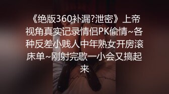 《绝版360补漏?泄密》上帝视角真实记录情侣PK偸情~各种反差小贱人中年熟女开房滚床单~刚射完歇一小会又搞起来