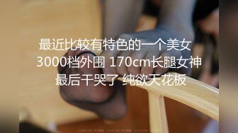 最近比较有特色的一个美女  3000档外围 170cm长腿女神 最后干哭了 纯欲天花板