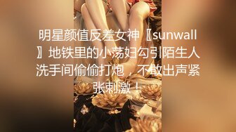 明星颜值反差女神〖sunwall〗地铁里的小荡妇勾引陌生人洗手间偷偷打炮，不敢出声紧张刺激！