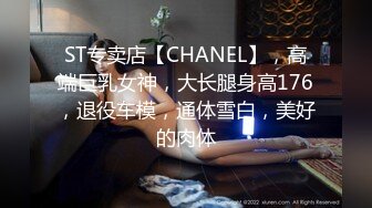 ST专卖店【CHANEL】，高端巨乳女神，大长腿身高176，退役车模，通体雪白，美好的肉体