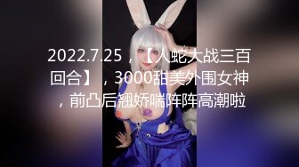 2022.7.25，【人蛇大战三百回合】，3000甜美外围女神，前凸后翘娇喘阵阵高潮啦