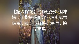 【超人探花】约操短发外围妹妹，手指揉搓扣穴，埋头舔屌吸蛋，骑乘位打桩机爆插，搞了两场